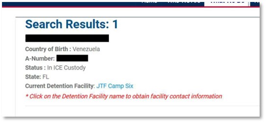 Search Results: 1 Name: [Redacted] Country of Birth: Venezuela A-Number: [Redacted] Status: In ICE Custody State: FL Current Detention Facility: JTF Camp Six * Click on the Detention Facility name to obtain facility contact information