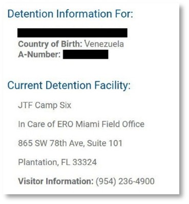 Detention Information For: Name [Redacted] Country of Birth: Venezuela A-Number: [Redacted] Current Detention Facility: JTF Camp Six In Care of ERO Miami Field Office 865 SW 78th Ave, Suite 101 Plantation, FL 33324 Visitor Information: (954) 236-4900